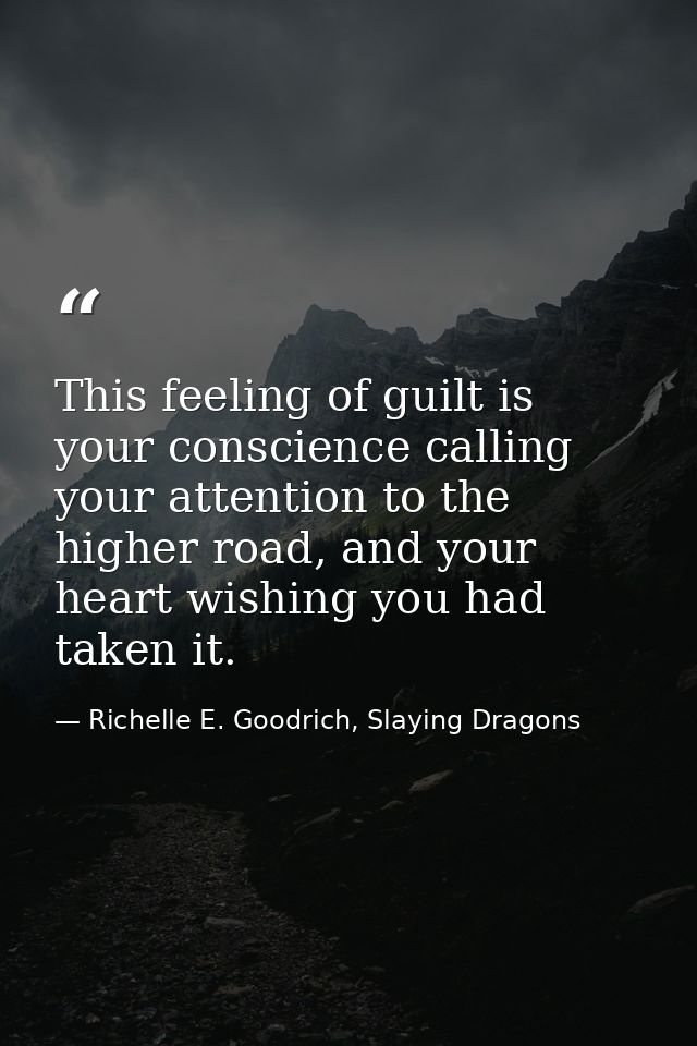 This feeling of guilt is your conscience calling your attention to the higher road, and your heart wishing you had taken — Richelle E. Goodrich, Slaying Dragons