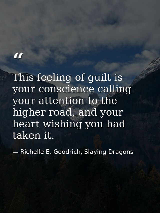 This feeling of guilt is your conscience calling your attention to the higher road, and your heart wishing you had taken — Richelle E. Goodrich, Slaying Dragons