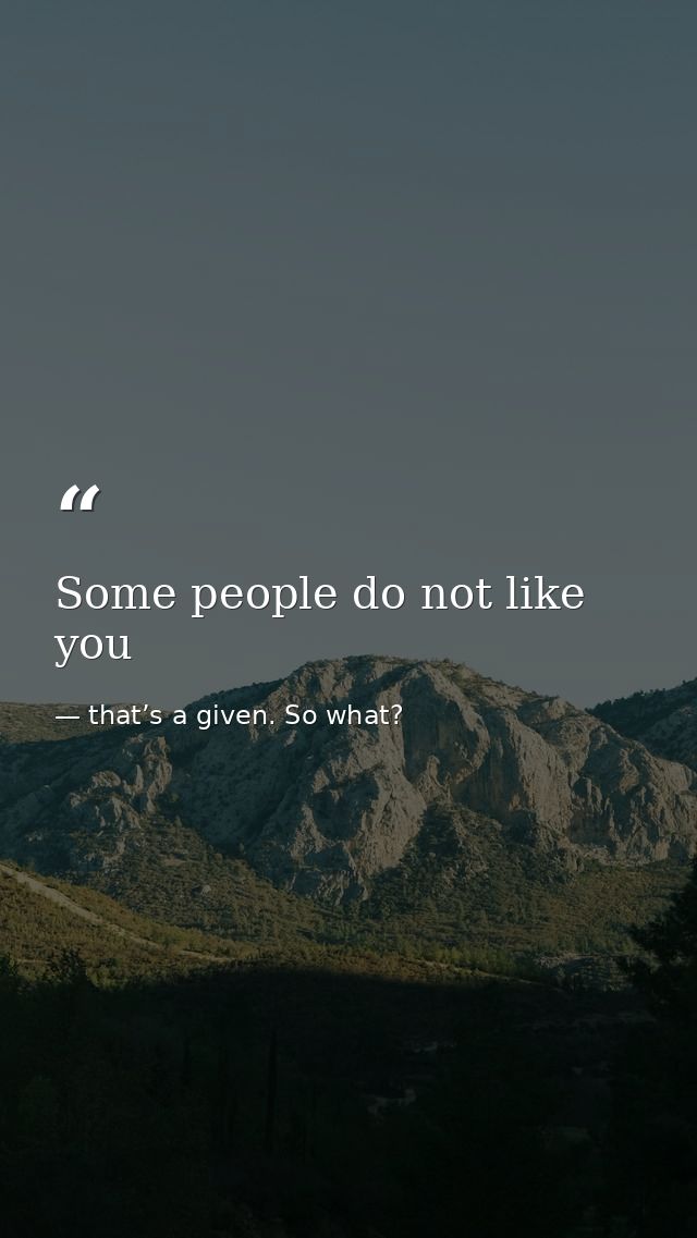 Some people do not like you — that’s a given. So what?
