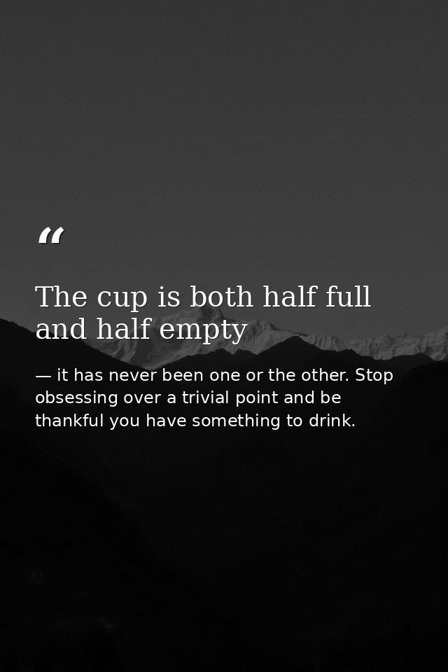The cup is both half full and half empty — it has never been one or the other. Stop obsessing over a trivial point and be thankful you have something to drink.