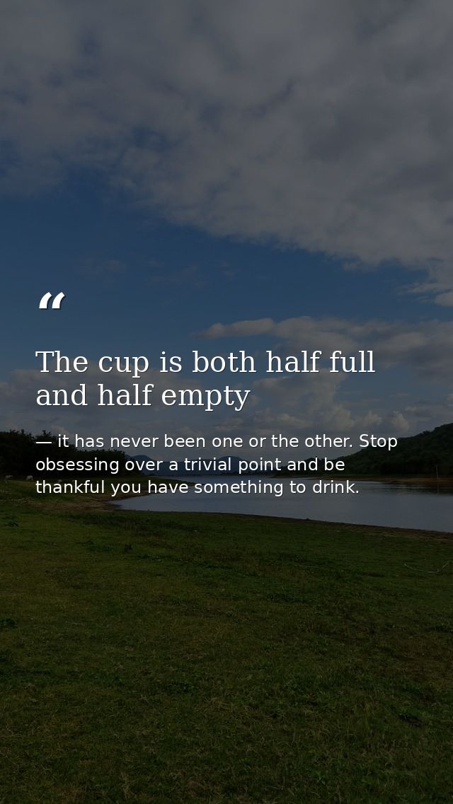 The cup is both half full and half empty — it has never been one or the other. Stop obsessing over a trivial point and be thankful you have something to drink.