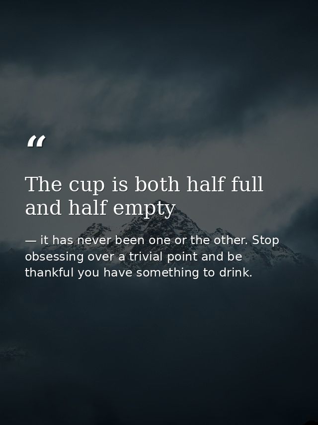 The cup is both half full and half empty — it has never been one or the other. Stop obsessing over a trivial point and be thankful you have something to drink.