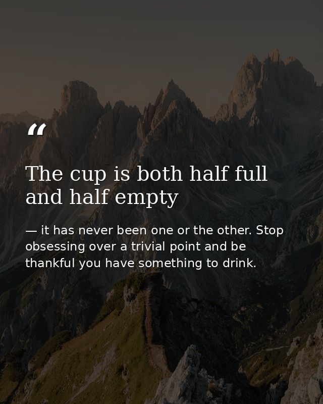 The cup is both half full and half empty — it has never been one or the other. Stop obsessing over a trivial point and be thankful you have something to drink.