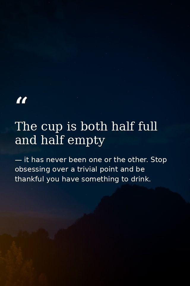 The cup is both half full and half empty — it has never been one or the other. Stop obsessing over a trivial point and be thankful you have something to drink.