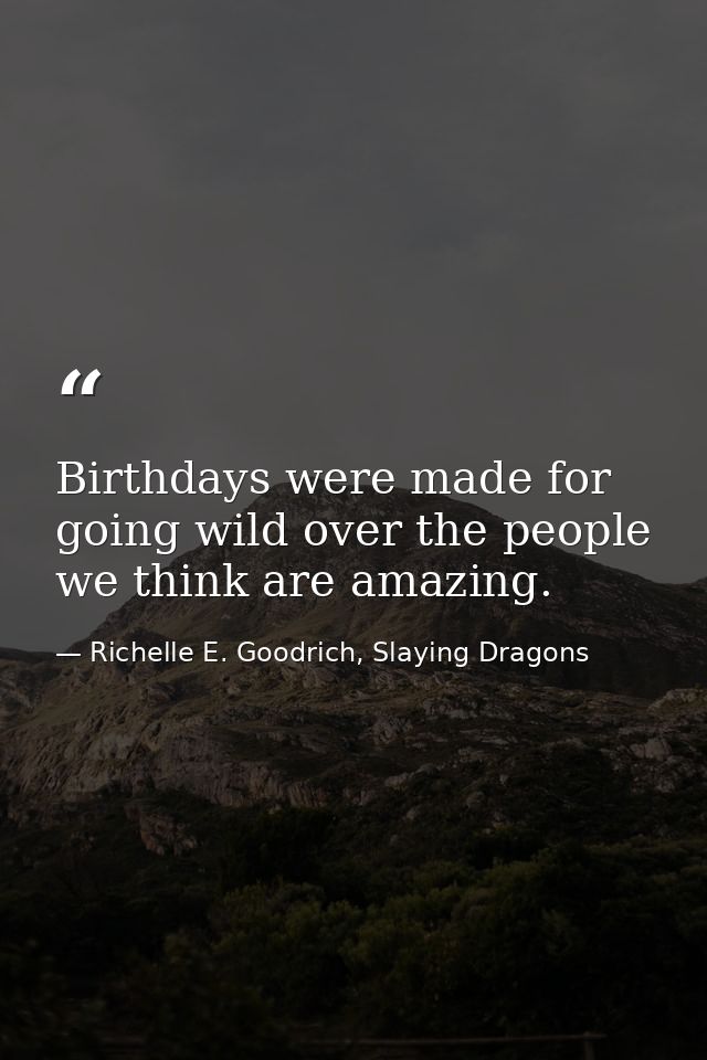 Birthdays were made for going wild over the people we think are amazing. — Richelle E. Goodrich, Slaying Dragons
