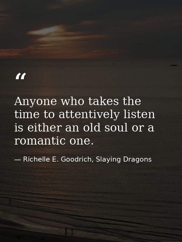 Anyone who takes the time to attentively listen is either an old soul or a romantic one. — Richelle E. Goodrich, Slaying Dragons