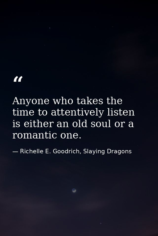 Anyone who takes the time to attentively listen is either an old soul or a romantic one. — Richelle E. Goodrich, Slaying Dragons