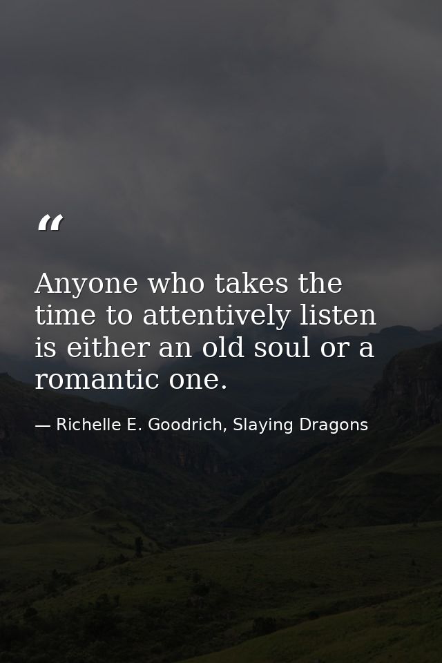 Anyone who takes the time to attentively listen is either an old soul or a romantic one. — Richelle E. Goodrich, Slaying Dragons