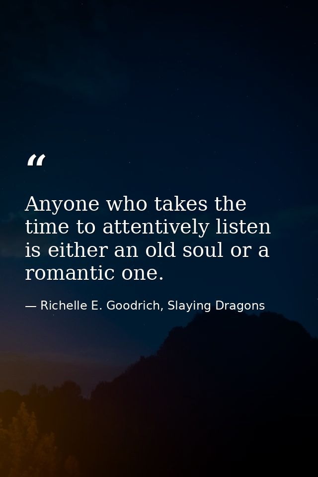 Anyone who takes the time to attentively listen is either an old soul or a romantic one. — Richelle E. Goodrich, Slaying Dragons