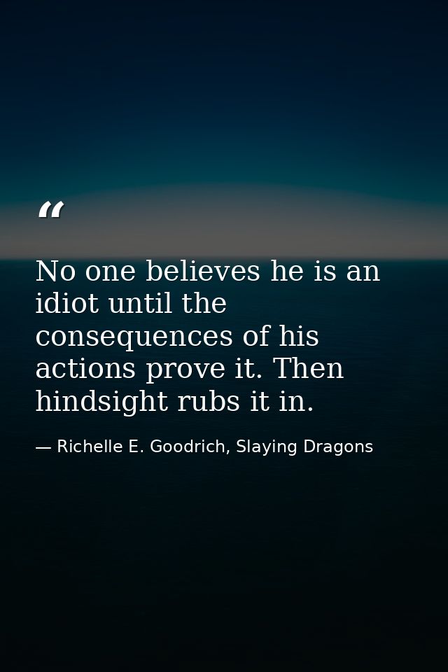 No one believes he is an idiot until the consequences of his actions prove it. Then hindsight rubs it in. — Richelle E. Goodrich, Slaying Dragons