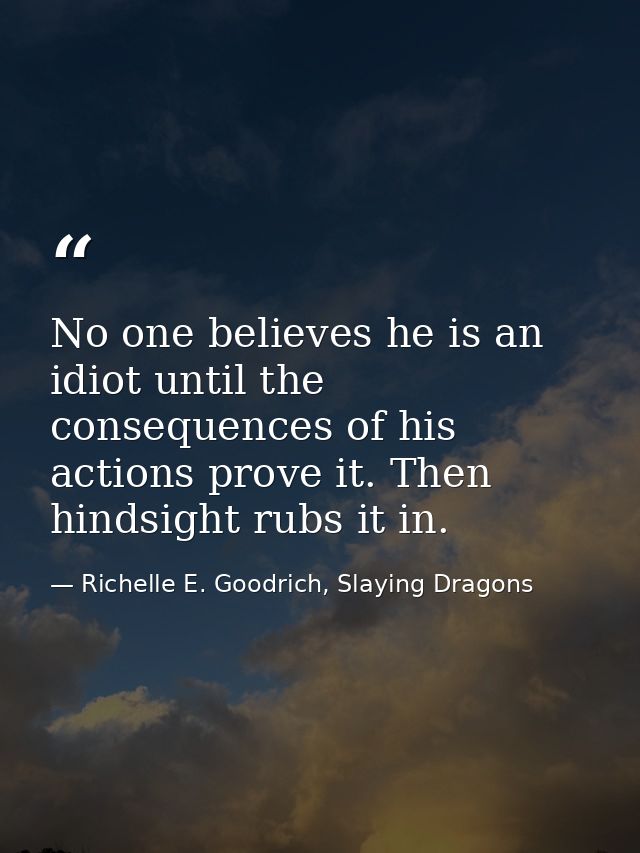 No one believes he is an idiot until the consequences of his actions prove it. Then hindsight rubs it in. — Richelle E. Goodrich, Slaying Dragons