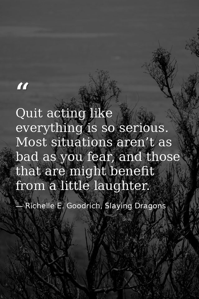 Quit acting like everything is so serious. Most situations aren’t as bad as you fear, and those that are might benefit f — Richelle E. Goodrich, Slaying Dragons