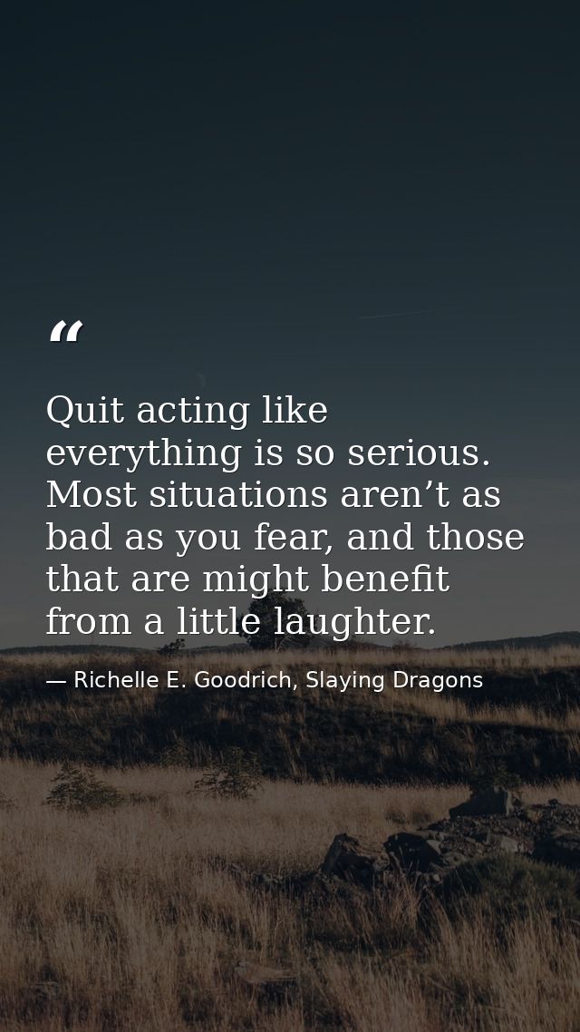 Quit acting like everything is so serious. Most situations aren’t as bad as you fear, and those that are might benefit f — Richelle E. Goodrich, Slaying Dragons