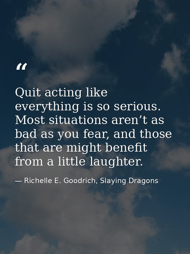Quit acting like everything is so serious. Most situations aren’t as bad as you fear, and those that are might benefit f — Richelle E. Goodrich, Slaying Dragons
