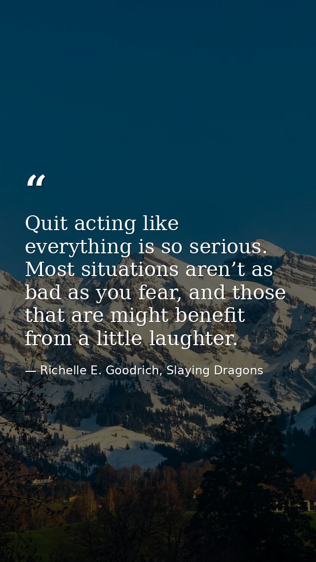 Quit acting like everything is so serious. Most situations aren’t as bad as you fear, and those that are might benefit f — Richelle E. Goodrich, Slaying Dragons