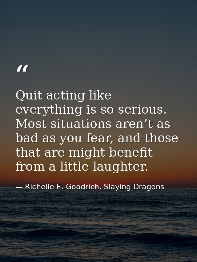 Quit acting like everything is so serious. Most situations aren’t as bad as you fear, and those that are might benefit f — Richelle E. Goodrich, Slaying Dragons