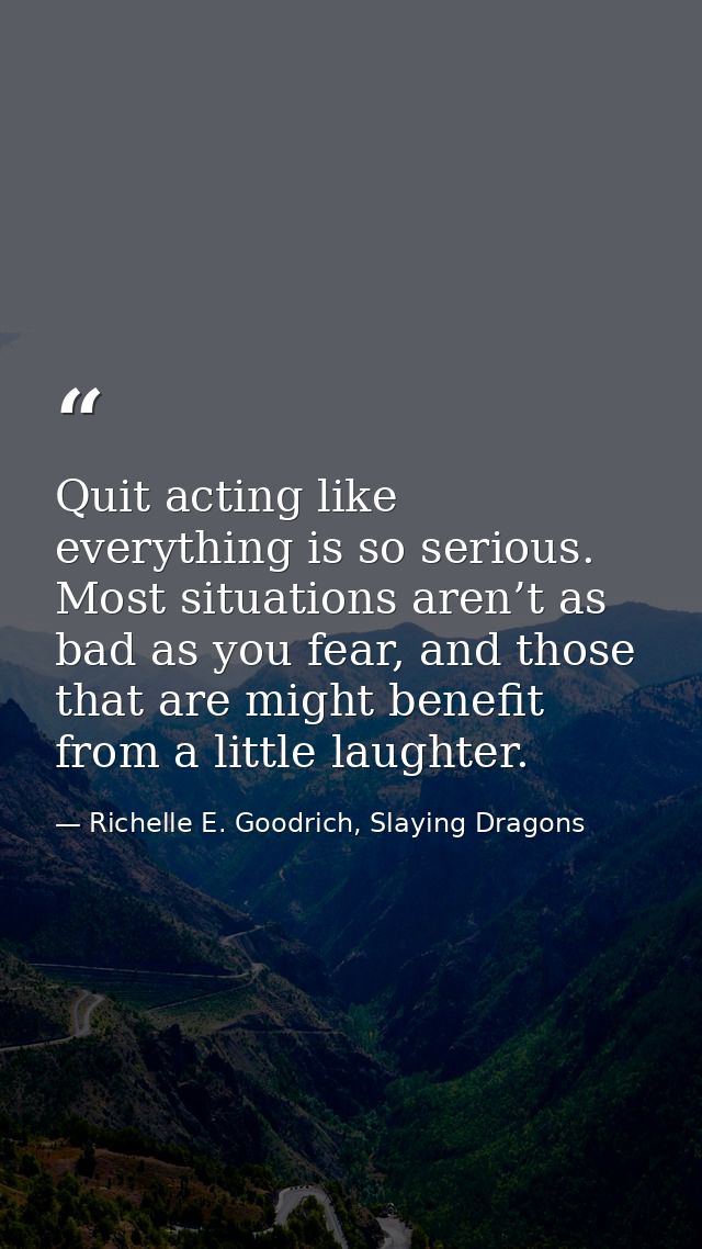 Quit acting like everything is so serious. Most situations aren’t as bad as you fear, and those that are might benefit f — Richelle E. Goodrich, Slaying Dragons