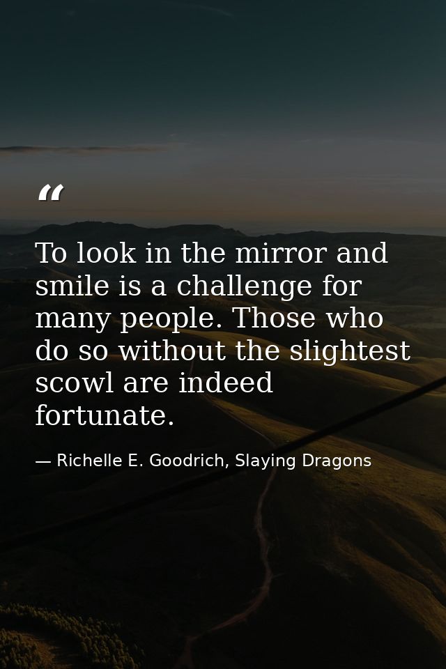 To look in the mirror and smile is a challenge for many people. Those who do so without the slightest scowl are indeed f — Richelle E. Goodrich, Slaying Dragons