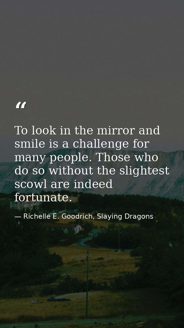 To look in the mirror and smile is a challenge for many people. Those who do so without the slightest scowl are indeed f — Richelle E. Goodrich, Slaying Dragons