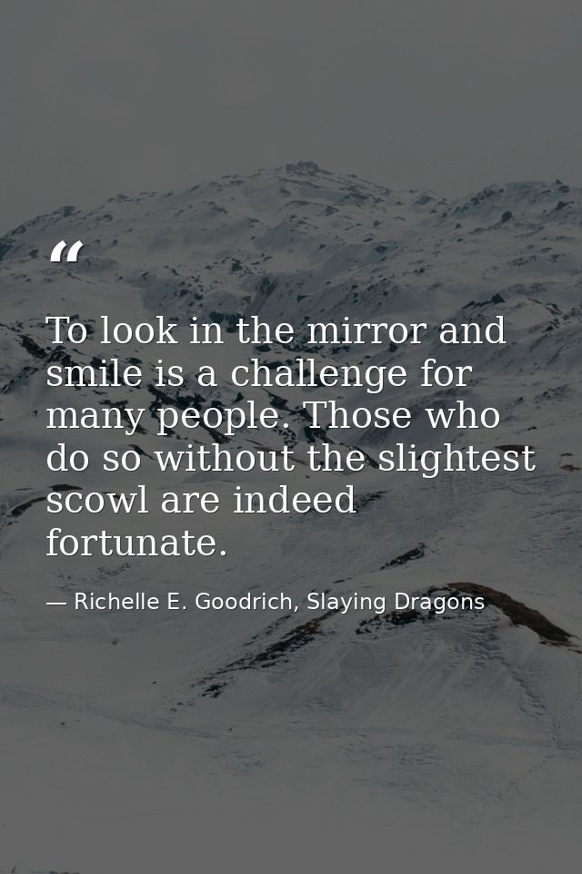 To look in the mirror and smile is a challenge for many people. Those who do so without the slightest scowl are indeed f — Richelle E. Goodrich, Slaying Dragons