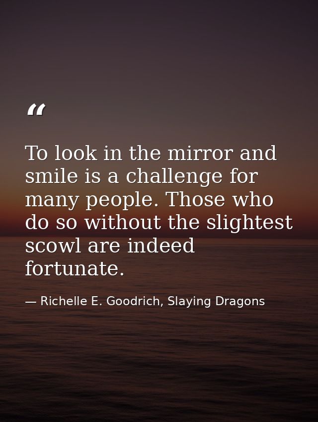 To look in the mirror and smile is a challenge for many people. Those who do so without the slightest scowl are indeed f — Richelle E. Goodrich, Slaying Dragons