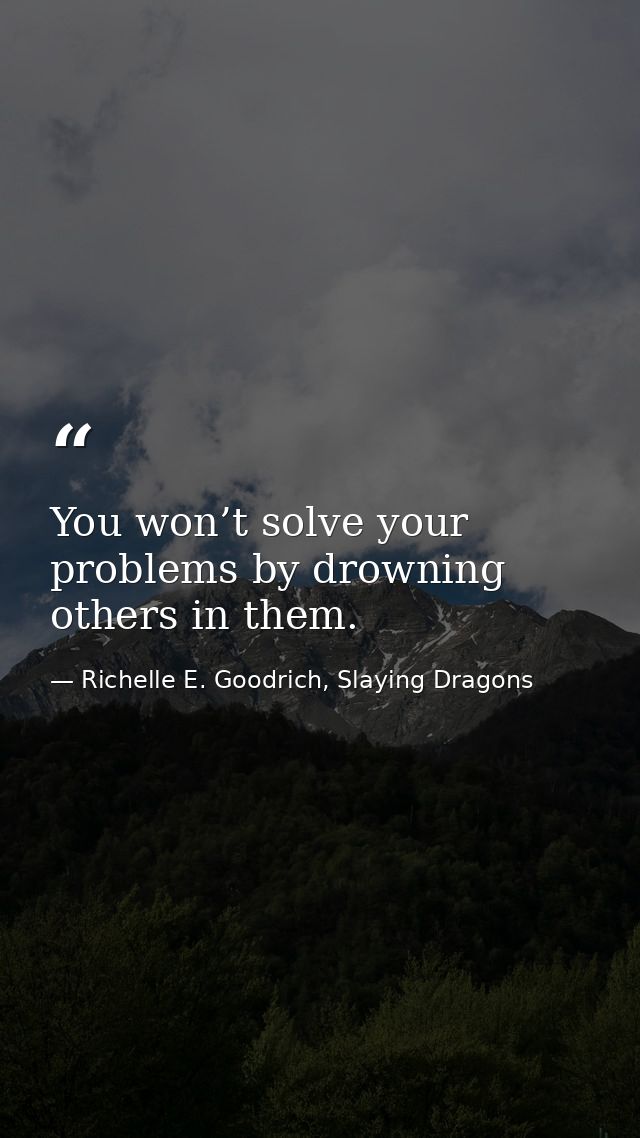 You won’t solve your problems by drowning others in them. — Richelle E. Goodrich, Slaying Dragons