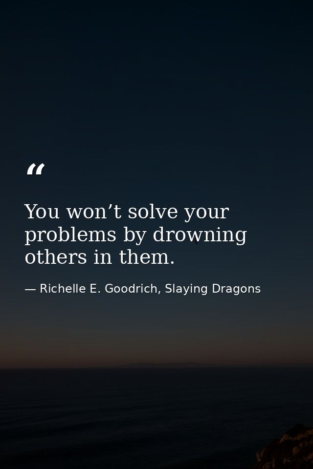 You won’t solve your problems by drowning others in them. — Richelle E. Goodrich, Slaying Dragons