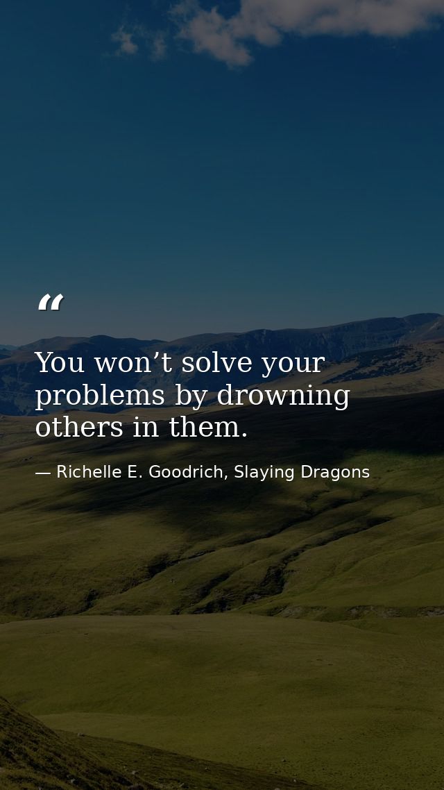 You won’t solve your problems by drowning others in them. — Richelle E. Goodrich, Slaying Dragons