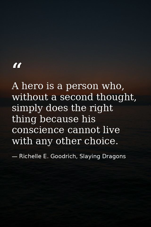 A hero is a person who, without a second thought, simply does the right thing because his conscience cannot live with an — Richelle E. Goodrich, Slaying Dragons