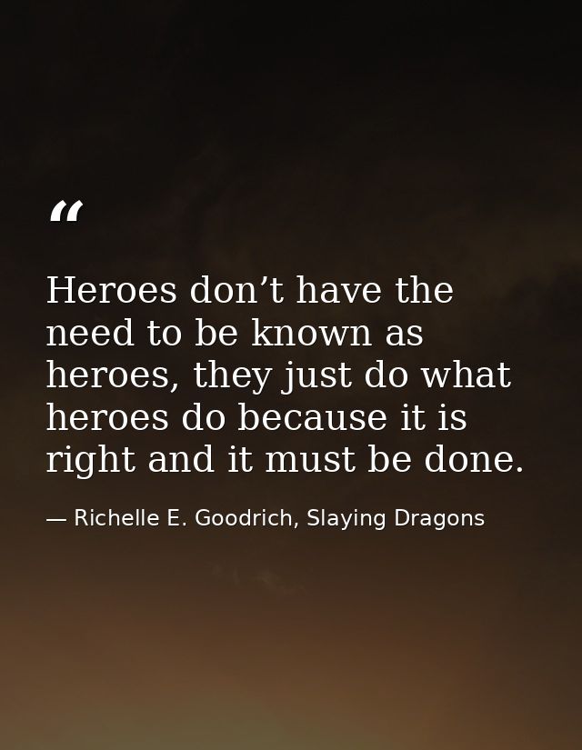 Heroes don’t have the need to be known as heroes, they just do what heroes do because it is right and it must be done. — Richelle E. Goodrich, Slaying Dragons