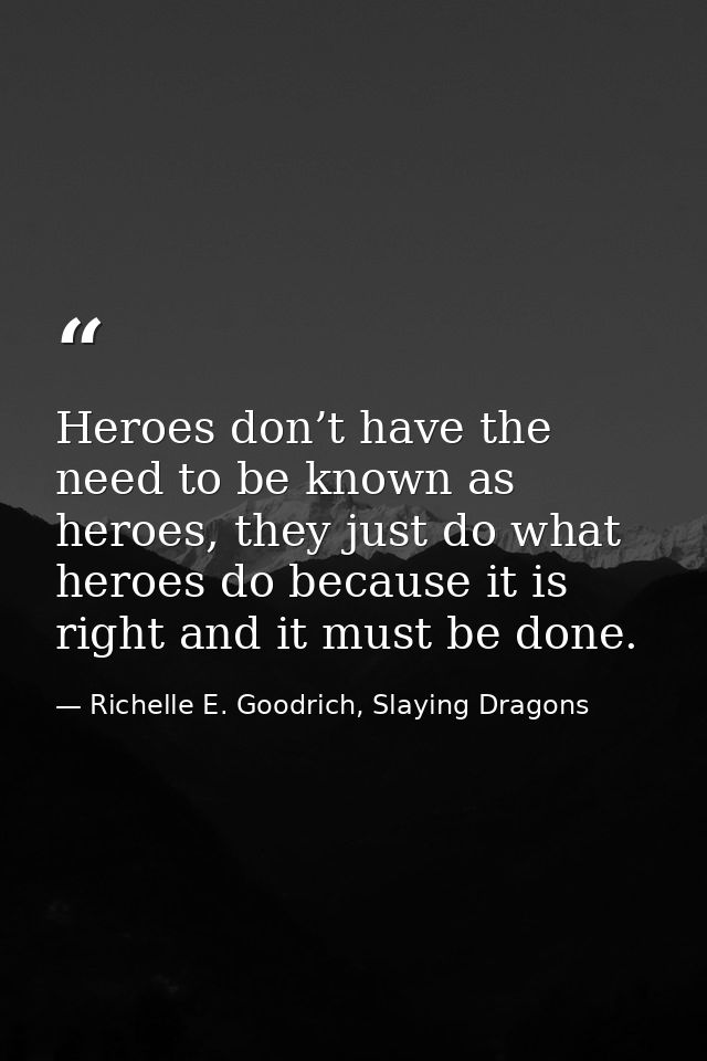 Heroes don’t have the need to be known as heroes, they just do what heroes do because it is right and it must be done. — Richelle E. Goodrich, Slaying Dragons