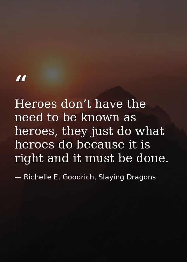 Heroes don’t have the need to be known as heroes, they just do what heroes do because it is right and it must be done. — Richelle E. Goodrich, Slaying Dragons