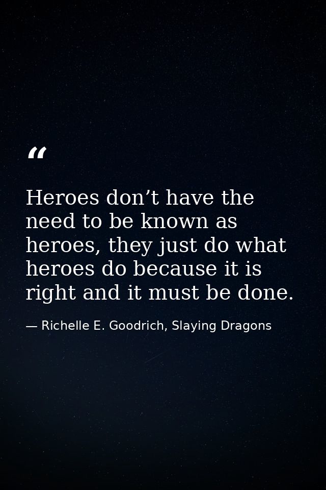 Heroes don’t have the need to be known as heroes, they just do what heroes do because it is right and it must be done. — Richelle E. Goodrich, Slaying Dragons