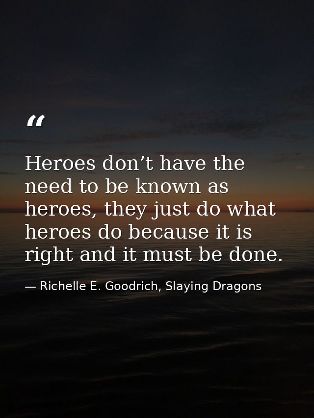 Heroes don’t have the need to be known as heroes, they just do what heroes do because it is right and it must be done. — Richelle E. Goodrich, Slaying Dragons