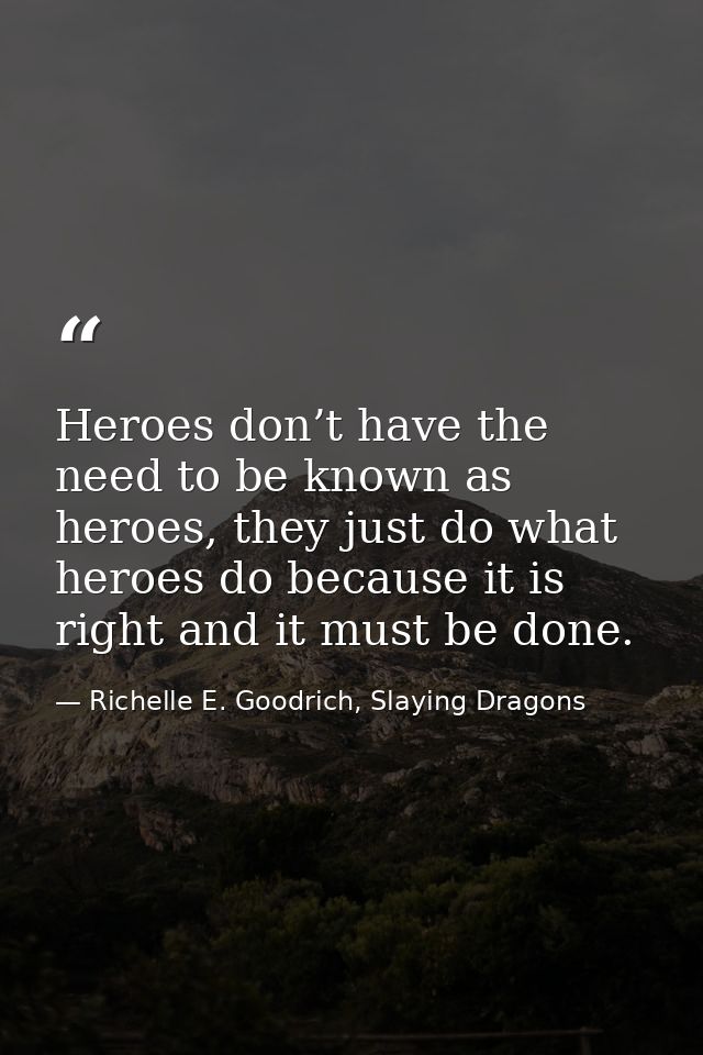 Heroes don’t have the need to be known as heroes, they just do what heroes do because it is right and it must be done. — Richelle E. Goodrich, Slaying Dragons