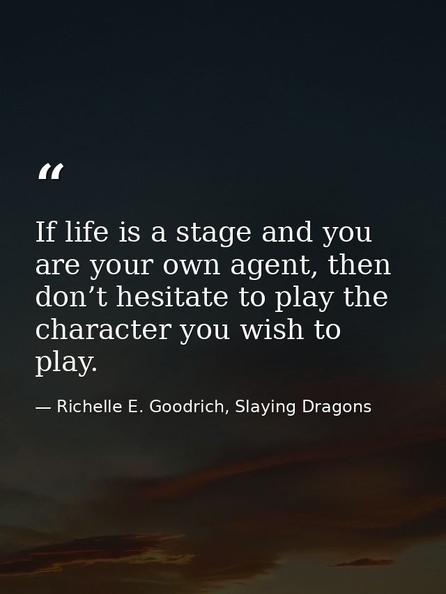 If life is a stage and you are your own agent, then don’t hesitate to play the character you wish to play. — Richelle E. Goodrich, Slaying Dragons