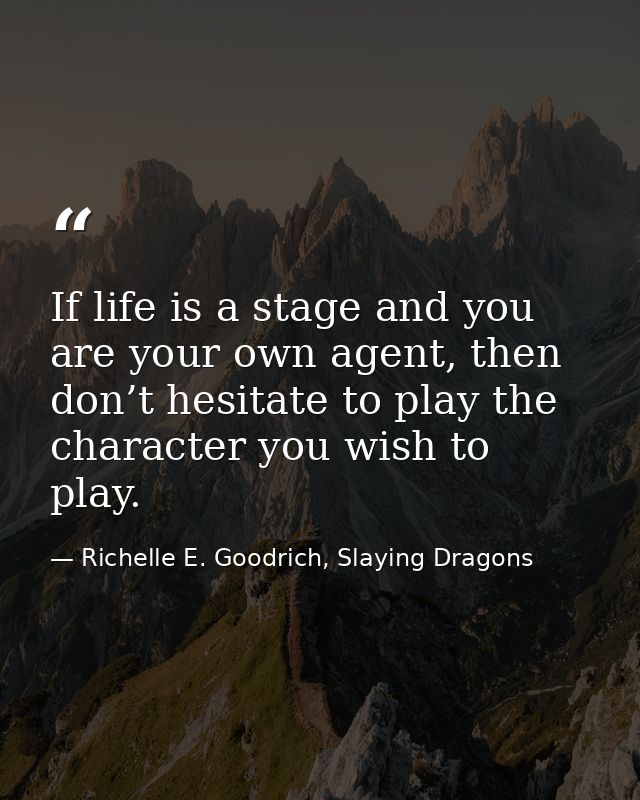 If life is a stage and you are your own agent, then don’t hesitate to play the character you wish to play. — Richelle E. Goodrich, Slaying Dragons