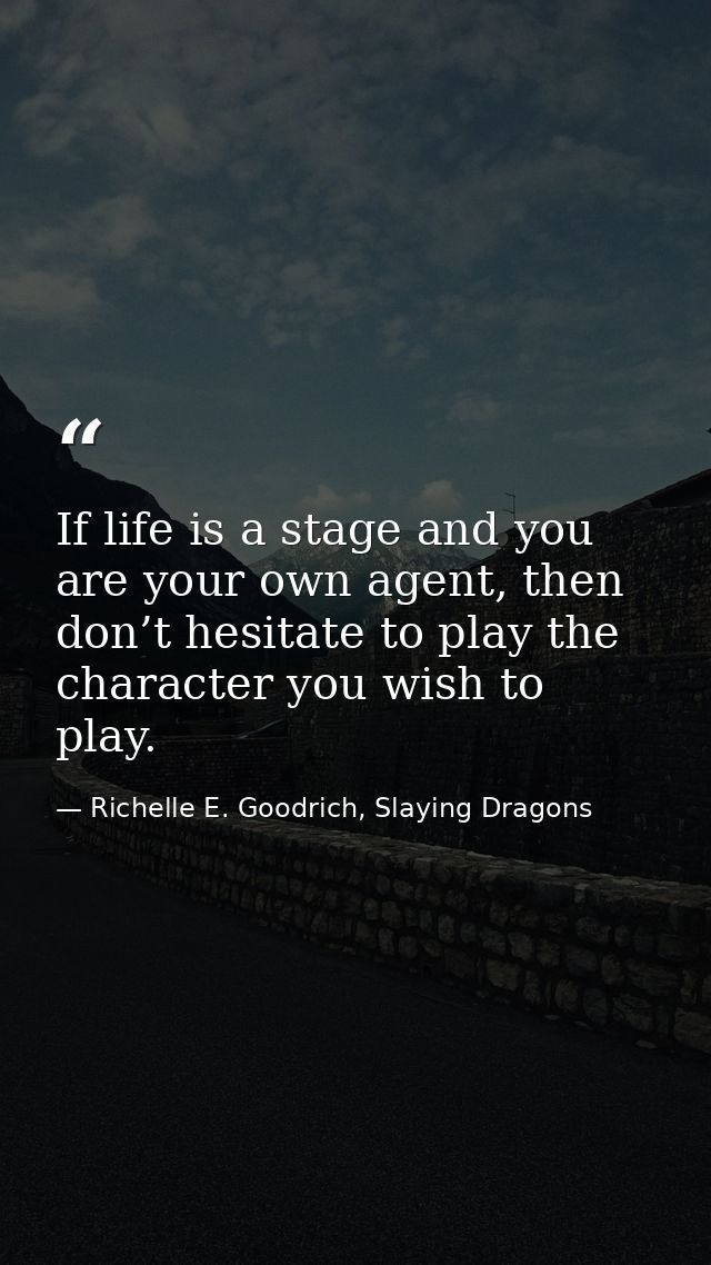 If life is a stage and you are your own agent, then don’t hesitate to play the character you wish to play. — Richelle E. Goodrich, Slaying Dragons