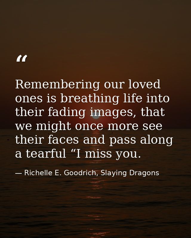 Remembering our loved ones is breathing life into their fading images, that we might once more see their faces and pass  — Richelle E. Goodrich, Slaying Dragons