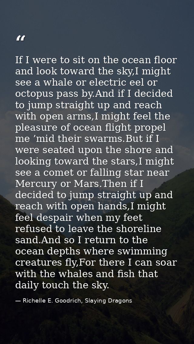 If I were to sit on the ocean floor and look toward the sky,I might see a whale or electric eel or octopus pass by.And i — Richelle E. Goodrich, Slaying Dragons