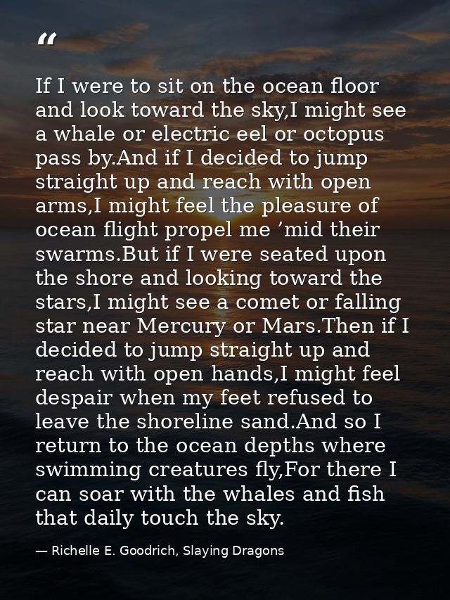 If I were to sit on the ocean floor and look toward the sky,I might see a whale or electric eel or octopus pass by.And i — Richelle E. Goodrich, Slaying Dragons