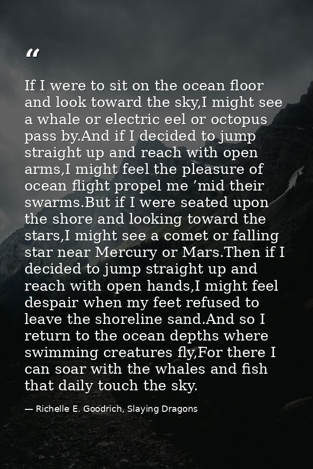 If I were to sit on the ocean floor and look toward the sky,I might see a whale or electric eel or octopus pass by.And i — Richelle E. Goodrich, Slaying Dragons