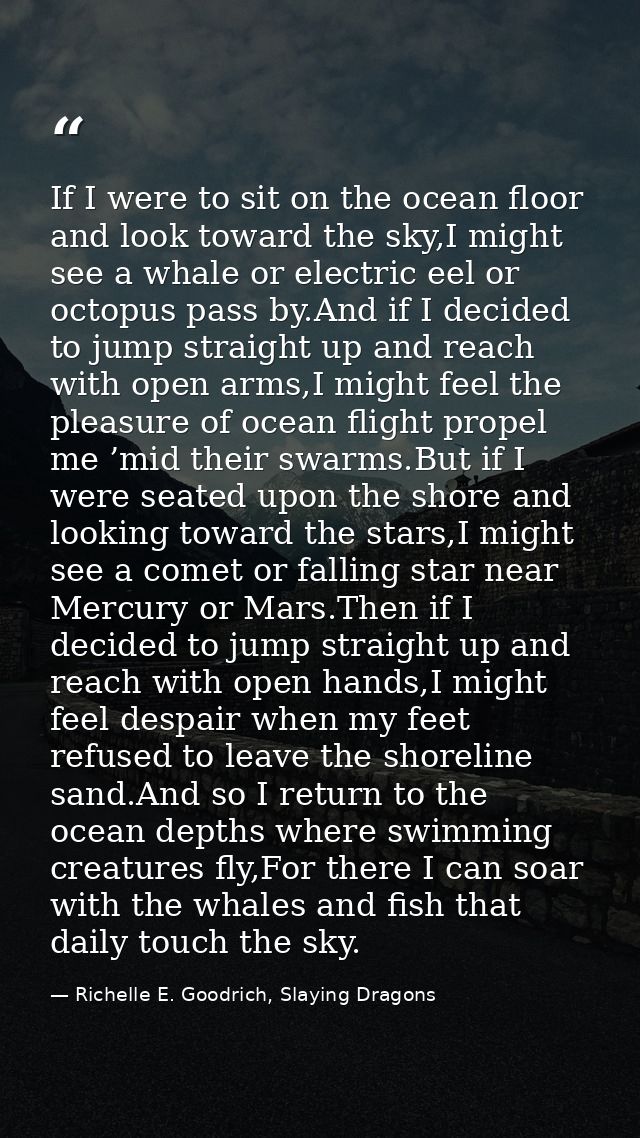 If I were to sit on the ocean floor and look toward the sky,I might see a whale or electric eel or octopus pass by.And i — Richelle E. Goodrich, Slaying Dragons