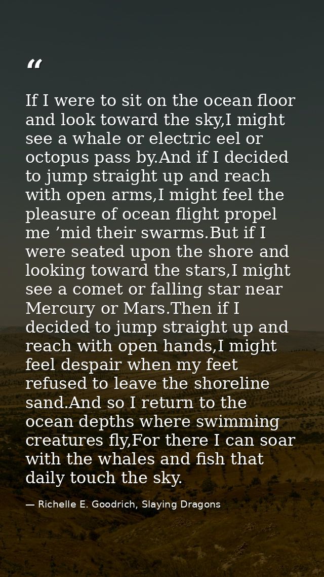 If I were to sit on the ocean floor and look toward the sky,I might see a whale or electric eel or octopus pass by.And i — Richelle E. Goodrich, Slaying Dragons