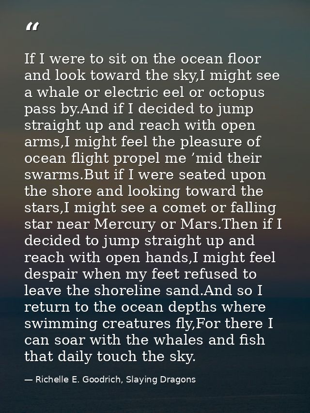 If I were to sit on the ocean floor and look toward the sky,I might see a whale or electric eel or octopus pass by.And i — Richelle E. Goodrich, Slaying Dragons