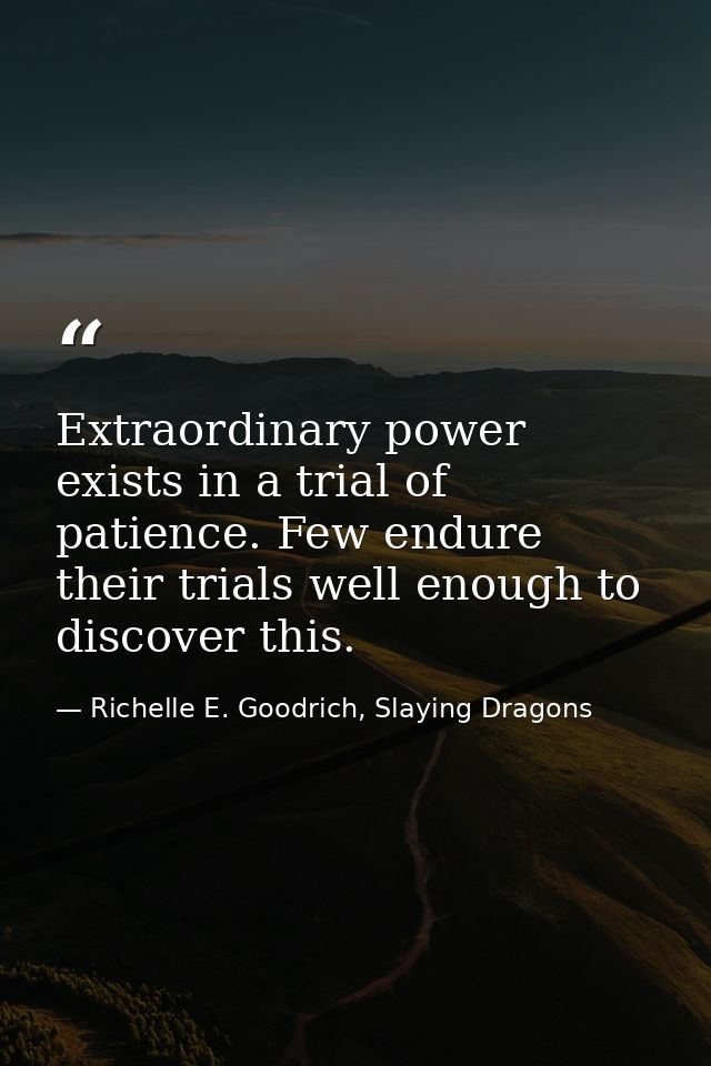 Extraordinary power exists in a trial of patience. Few endure their trials well enough to discover this. — Richelle E. Goodrich, Slaying Dragons