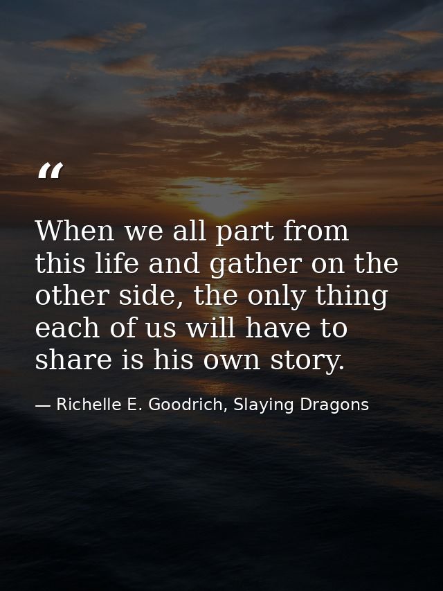 When we all part from this life and gather on the other side, the only thing each of us will have to share is his own st — Richelle E. Goodrich, Slaying Dragons