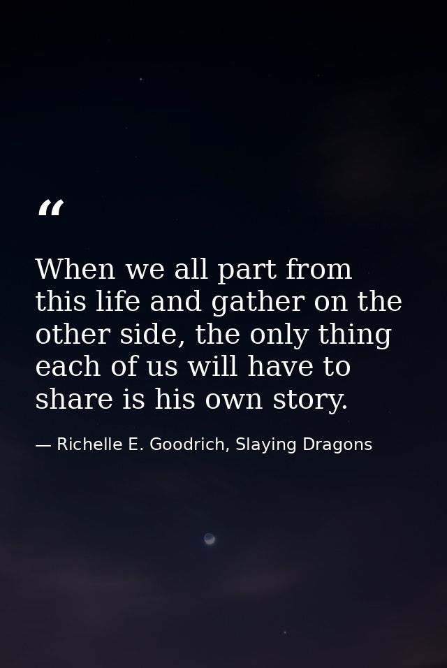When we all part from this life and gather on the other side, the only thing each of us will have to share is his own st — Richelle E. Goodrich, Slaying Dragons