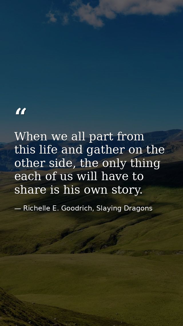 When we all part from this life and gather on the other side, the only thing each of us will have to share is his own st — Richelle E. Goodrich, Slaying Dragons