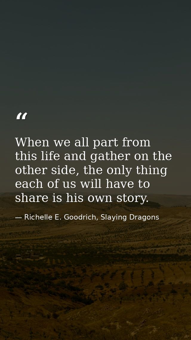 When we all part from this life and gather on the other side, the only thing each of us will have to share is his own st — Richelle E. Goodrich, Slaying Dragons